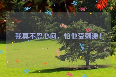 我真不忍心问，怕他受刺激！