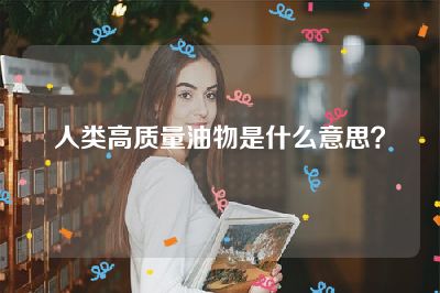 人类高质量油物是什么意思？