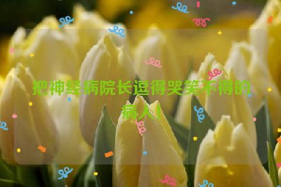 把神经病院长逗得哭笑不得的病人！
