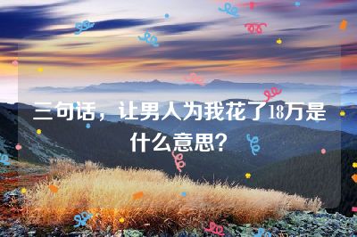 三句话，让男人为我花了18万是什么意思？